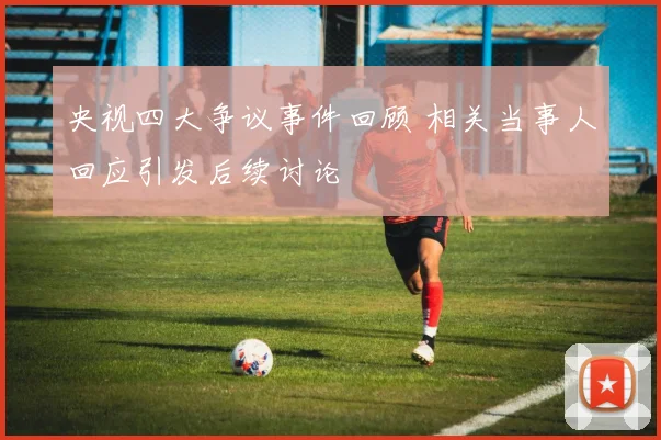 央视四大争议事件回顾 相关当事人回应引发后续讨论