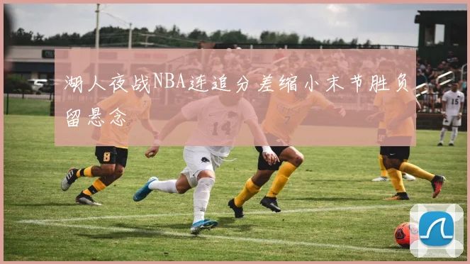 湖人夜战NBA连追分差缩小末节胜负留悬念