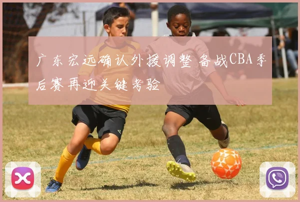 广东宏远确认外援调整 备战CBA季后赛再迎关键考验