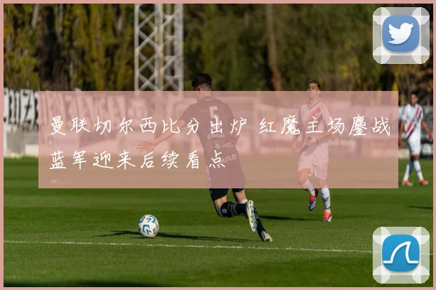 曼联切尔西比分出炉 红魔主场鏖战蓝军迎来后续看点