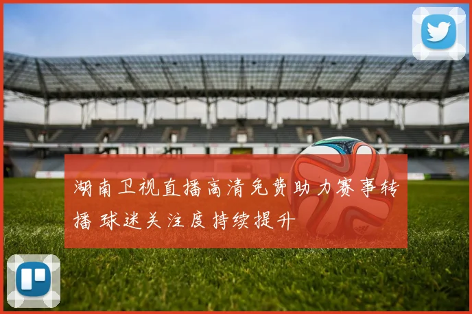 湖南卫视直播高清免费助力赛事转播 球迷关注度持续提升