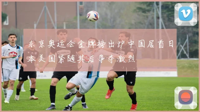 东京奥运会金牌榜出炉中国居首日本美国紧随其后争夺激烈