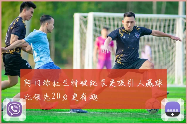 阿门称杜兰特破纪录更吸引人赢球比领先20分更有趣