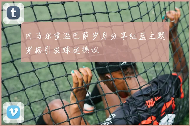 内马尔重温巴萨岁月分享红蓝主题穿搭引发球迷热议