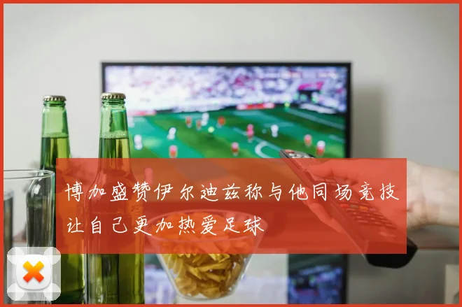 博加盛赞伊尔迪兹称与他同场竞技让自己更加热爱足球