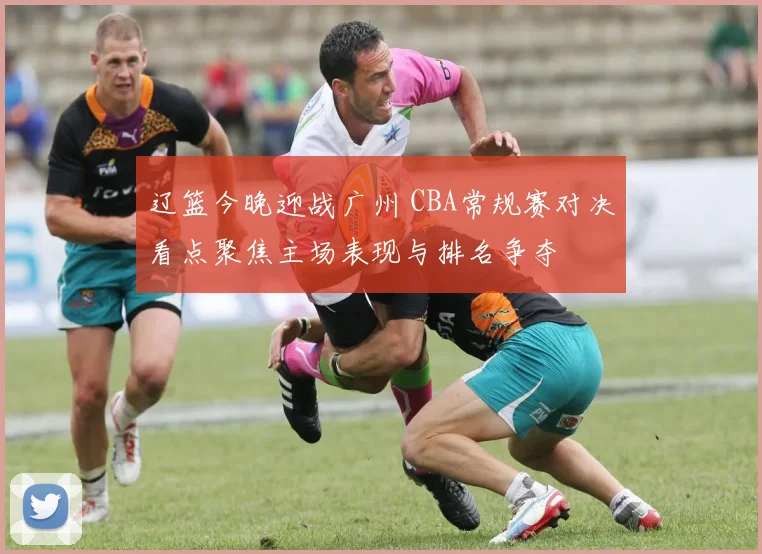 辽篮今晚迎战广州 CBA常规赛对决看点聚焦主场表现与排名争夺