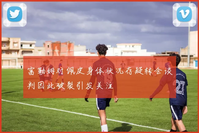 富勒姆对佩皮身体状况存疑转会谈判因此破裂引发关注