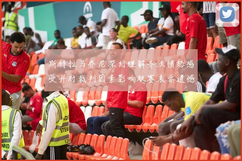 斯特拉马乔尼深刻理解齐沃愤怒感受并对裁判因素影响联赛表示遗憾