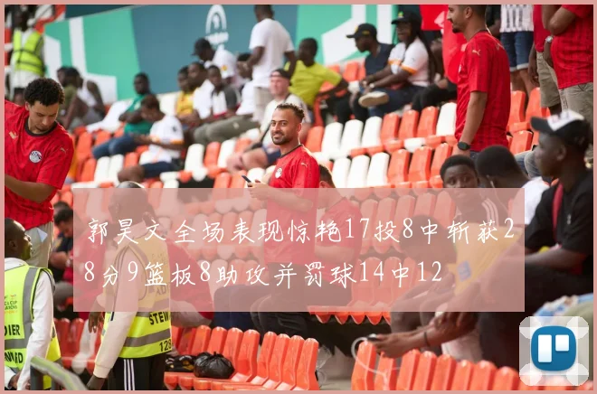 郭昊文全场表现惊艳17投8中斩获28分9篮板8助攻并罚球14中12