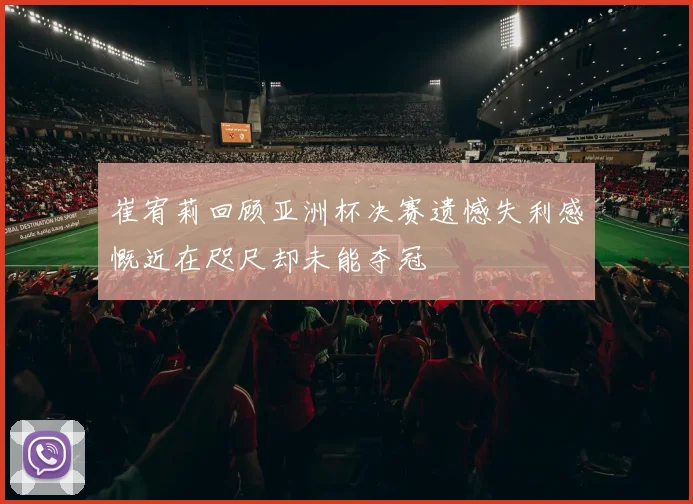 崔宥莉回顾亚洲杯决赛遗憾失利感慨近在咫尺却未能夺冠