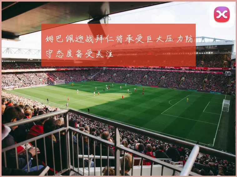 姆巴佩迎战拜仁将承受巨大压力防守态度备受关注