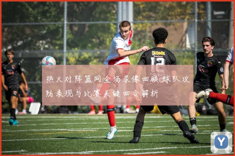 热火对阵篮网全场录像回顾 球队攻防表现与比赛关键回合解析