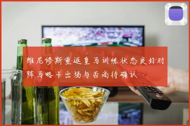 维尼修斯重返皇马训练状态良好对阵马略卡出场与否尚待确认