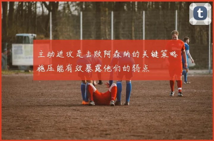 主动进攻是击败阿森纳的关键策略施压能有效暴露他们的弱点