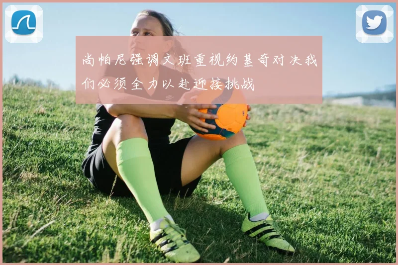 尚帕尼强调文班重视约基奇对决我们必须全力以赴迎接挑战