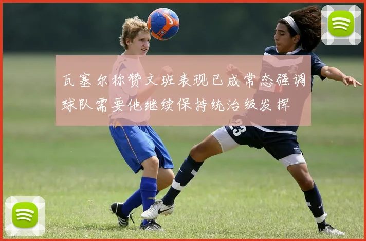 瓦塞尔称赞文班表现已成常态强调球队需要他继续保持统治级发挥
