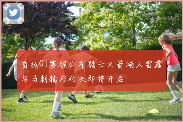 首轮G1赛程公布骑士火箭湖人雷霆与马刺精彩对决即将开启