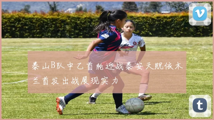 泰山B队中乙首轮迎战泰安天贶依木兰首发出战展现实力
