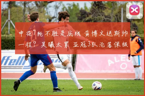 申花7轮不胜是底线 黄博文送斯帅一程？吴曦太累 亚冠3队沦落保级