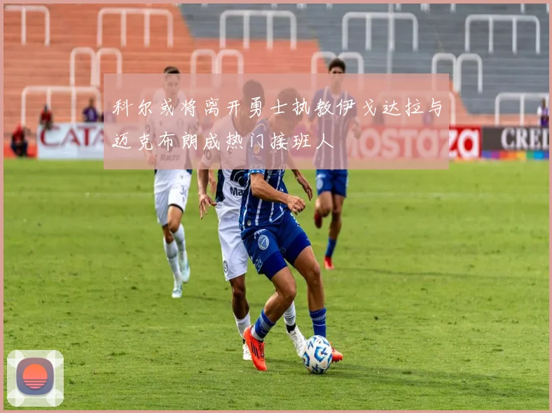 科尔或将离开勇士执教伊戈达拉与迈克布朗成热门接班人