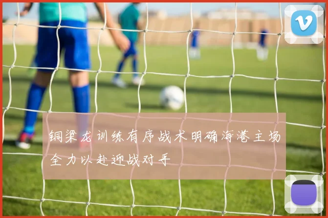 铜梁龙训练有序战术明确海港主场全力以赴迎战对手