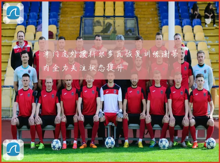 津门虎外援科尔多瓦恢复训练谢蒂内全力关注状态提升