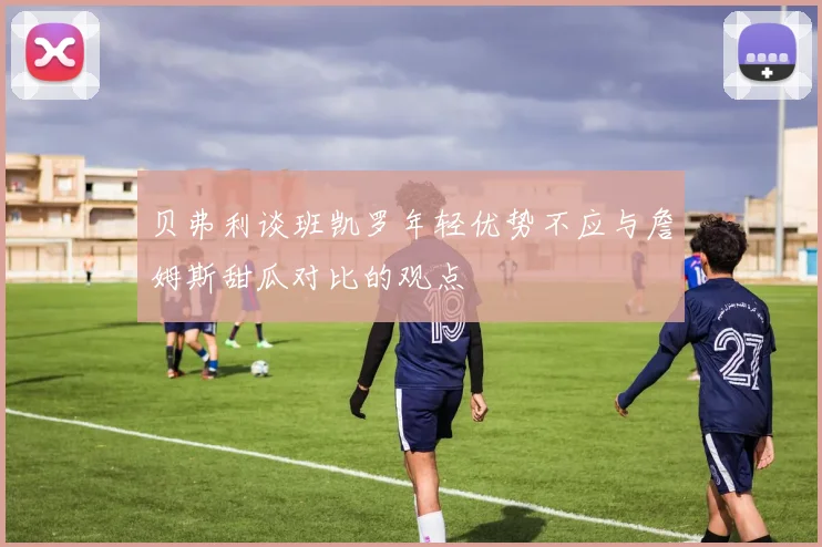 贝弗利谈班凯罗年轻优势不应与詹姆斯甜瓜对比的观点