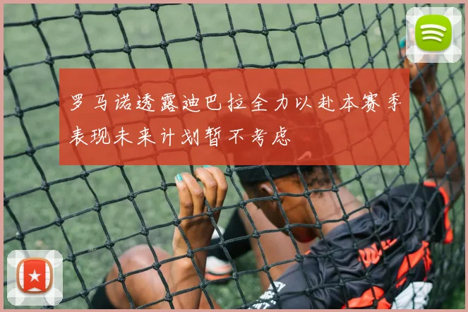 罗马诺透露迪巴拉全力以赴本赛季表现未来计划暂不考虑