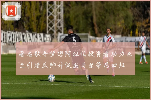著名歌手梦想阿拉伯投资者助力米兰引进瓜帅并促成马尔蒂尼回归