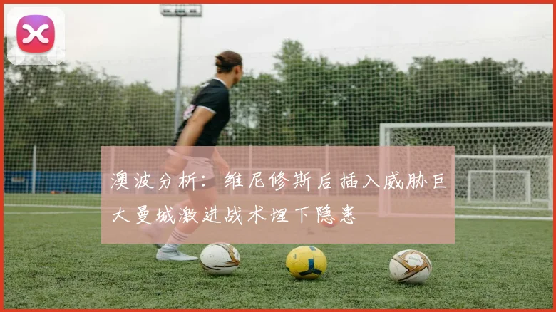 澳波分析：维尼修斯后插入威胁巨大曼城激进战术埋下隐患
