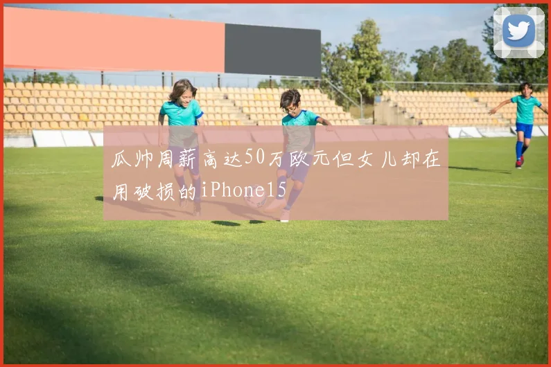 瓜帅周薪高达50万欧元但女儿却在用破损的iPhone15