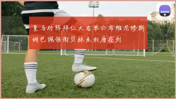 皇马对阵拜仁大名单公布维尼修斯姆巴佩领衔贝林米利唐在列