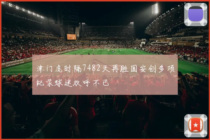 津门虎时隔7482天再胜国安创多项纪录球迷欢呼不已